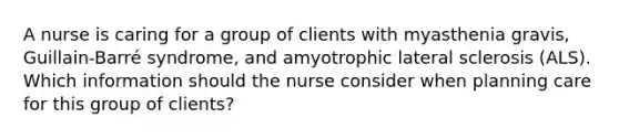 A nurse is caring for a group of clients with myasthenia gravis, Guillain-Barré syndrome, and amyotrophic lateral sclerosis (ALS). Which information should the nurse consider when planning care for this group of clients?