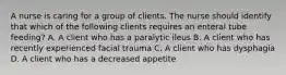 A nurse is caring for a group of clients. The nurse should identify that which of the following clients requires an enteral tube feeding? A. A client who has a paralytic ileus B. A client who has recently experienced facial trauma C. A client who has dysphagia D. A client who has a decreased appetite