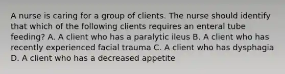 A nurse is caring for a group of clients. The nurse should identify that which of the following clients requires an enteral tube feeding? A. A client who has a paralytic ileus B. A client who has recently experienced facial trauma C. A client who has dysphagia D. A client who has a decreased appetite