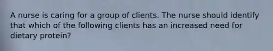 A nurse is caring for a group of clients. The nurse should identify that which of the following clients has an increased need for dietary protein?