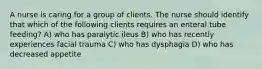 A nurse is caring for a group of clients. The nurse should identify that which of the following clients requires an enteral tube feeding? A) who has paralytic ileus B) who has recently experiences facial trauma C) who has dysphagia D) who has decreased appetite