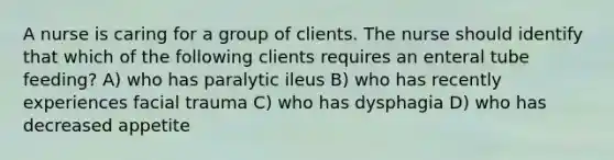 A nurse is caring for a group of clients. The nurse should identify that which of the following clients requires an enteral tube feeding? A) who has paralytic ileus B) who has recently experiences facial trauma C) who has dysphagia D) who has decreased appetite