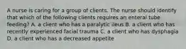 A nurse is caring for a group of clients. The nurse should identify that which of the following clients requires an enteral tube feeding? A. a client who has a paralytic ileus B. a client who has recently experienced facial trauma C. a client who has dysphagia D. a client who has a decreased appetite