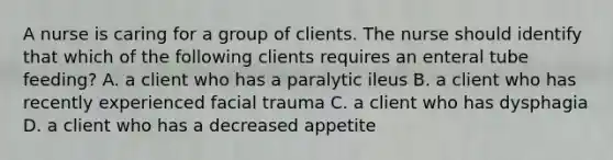 A nurse is caring for a group of clients. The nurse should identify that which of the following clients requires an enteral tube feeding? A. a client who has a paralytic ileus B. a client who has recently experienced facial trauma C. a client who has dysphagia D. a client who has a decreased appetite