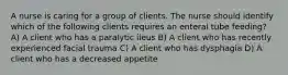 A nurse is caring for a group of clients. The nurse should identify which of the following clients requires an enteral tube feeding? A) A client who has a paralytic ileus B) A client who has recently experienced facial trauma C) A client who has dysphagia D) A client who has a decreased appetite