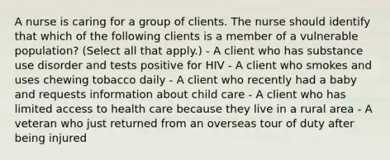 A nurse is caring for a group of clients. The nurse should identify that which of the following clients is a member of a vulnerable population? (Select all that apply.) - A client who has substance use disorder and tests positive for HIV - A client who smokes and uses chewing tobacco daily - A client who recently had a baby and requests information about child care - A client who has limited access to health care because they live in a rural area - A veteran who just returned from an overseas tour of duty after being injured