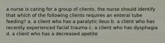 a nurse is caring for a group of clients. the nurse should identify that which of the following clients requires an enteral tube feeding? a. a client who has a paralytic ileus b. a client who has recently experienced facial trauma c. a client who has dysphagia d. a client who has a decreased apetite