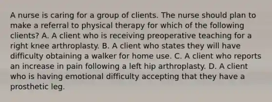 A nurse is caring for a group of clients. The nurse should plan to make a referral to physical therapy for which of the following clients? A. A client who is receiving preoperative teaching for a right knee arthroplasty. B. A client who states they will have difficulty obtaining a walker for home use. C. A client who reports an increase in pain following a left hip arthroplasty. D. A client who is having emotional difficulty accepting that they have a prosthetic leg.