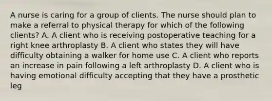 A nurse is caring for a group of clients. The nurse should plan to make a referral to physical therapy for which of the following clients? A. A client who is receiving postoperative teaching for a right knee arthroplasty B. A client who states they will have difficulty obtaining a walker for home use C. A client who reports an increase in pain following a left arthroplasty D. A client who is having emotional difficulty accepting that they have a prosthetic leg