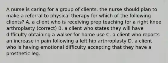 A nurse is caring for a group of clients. the nurse should plan to make a referral to physical therapy for which of the following clients? A. a client who is receiving prep teaching for a right knee arthroplasty (correct) B. a client who states they will have difficulty obtaining a walker for home use C. a client who reports an increase in pain following a left hip arthroplasty D. a client who is having emotional difficulty accepting that they have a prosthetic leg.