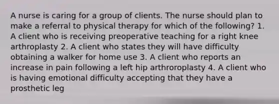 A nurse is caring for a group of clients. The nurse should plan to make a referral to physical therapy for which of the following? 1. A client who is receiving preoperative teaching for a right knee arthroplasty 2. A client who states they will have difficulty obtaining a walker for home use 3. A client who reports an increase in pain following a left hip arthroroplasty 4. A client who is having emotional difficulty accepting that they have a prosthetic leg