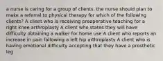 a nurse is caring for a group of clients. the nurse should plan to make a referral to physical therapy for which of the following clients? A client who is receiving preoperative teaching for a right knee arthroplasty A client who states they will have difficulty obtaining a walker for home use A client who reports an increase in pain following a left hip arthroplasty A client who is having emotional difficulty accepting that they have a prosthetic leg