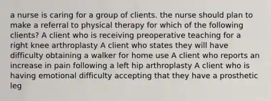 a nurse is caring for a group of clients. the nurse should plan to make a referral to physical therapy for which of the following clients? A client who is receiving preoperative teaching for a right knee arthroplasty A client who states they will have difficulty obtaining a walker for home use A client who reports an increase in pain following a left hip arthroplasty A client who is having emotional difficulty accepting that they have a prosthetic leg