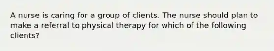 A nurse is caring for a group of clients. The nurse should plan to make a referral to physical therapy for which of the following clients?