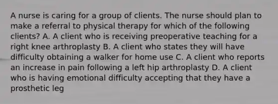 A nurse is caring for a group of clients. The nurse should plan to make a referral to physical therapy for which of the following clients? A. A client who is receiving preoperative teaching for a right knee arthroplasty B. A client who states they will have difficulty obtaining a walker for home use C. A client who reports an increase in pain following a left hip arthroplasty D. A client who is having emotional difficulty accepting that they have a prosthetic leg