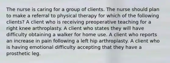 The nurse is caring for a group of clients. The nurse should plan to make a referral to physical therapy for which of the following clients? A client who is receiving preoperative teaching for a right knee arthroplasty. A client who states they will have difficulty obtaining a walker for home use. A client who reports an increase in pain following a left hip arthroplasty. A client who is having emotional difficulty accepting that they have a prosthetic leg.