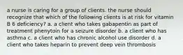 a nurse is caring for a group of clients. the nurse should recognize that which of the following clients is at risk for vitamin B 6 deficiency? a. a client who takes gabapentin as part of treatment phenytoin for a seizure disorder b. a client who has asthma c. a client who has chronic alcohol use disorder d. a client who takes heparin to prevent deep vein thrombosis