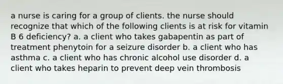 a nurse is caring for a group of clients. the nurse should recognize that which of the following clients is at risk for vitamin B 6 deficiency? a. a client who takes gabapentin as part of treatment phenytoin for a seizure disorder b. a client who has asthma c. a client who has chronic alcohol use disorder d. a client who takes heparin to prevent deep vein thrombosis