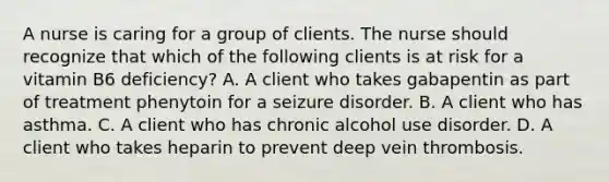 A nurse is caring for a group of clients. The nurse should recognize that which of the following clients is at risk for a vitamin B6 deficiency? A. A client who takes gabapentin as part of treatment phenytoin for a seizure disorder. B. A client who has asthma. C. A client who has chronic alcohol use disorder. D. A client who takes heparin to prevent deep vein thrombosis.