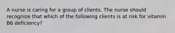 A nurse is caring for a group of clients. The nurse should recognize that which of the following clients is at risk for vitamin B6 deficiency?