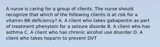 A nurse is caring for a group of clients. The nurse should recognize that which of the following clients is at risk for a vitamin B6 deficiency? A. A client who takes gabapentin as part of treatment phenytoin for a seizure disorde B. A client who has asthma C. A client who has chronic alcohol use disorder D. A client who takes heparin to prevent DVT