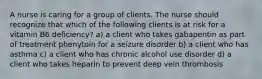 A nurse is caring for a group of clients. The nurse should recognize that which of the following clients is at risk for a vitamin B6 deficiency? a) a client who takes gabapentin as part of treatment phenytoin for a seizure disorder b) a client who has asthma c) a client who has chronic alcohol use disorder d) a client who takes heparin to prevent deep vein thrombosis