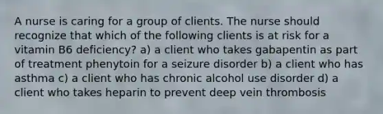 A nurse is caring for a group of clients. The nurse should recognize that which of the following clients is at risk for a vitamin B6 deficiency? a) a client who takes gabapentin as part of treatment phenytoin for a seizure disorder b) a client who has asthma c) a client who has chronic alcohol use disorder d) a client who takes heparin to prevent deep vein thrombosis