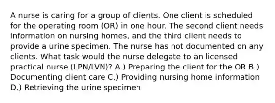 A nurse is caring for a group of clients. One client is scheduled for the operating room (OR) in one hour. The second client needs information on nursing homes, and the third client needs to provide a urine specimen. The nurse has not documented on any clients. What task would the nurse delegate to an licensed practical nurse (LPN/LVN)? A.) Preparing the client for the OR B.) Documenting client care C.) Providing nursing home information D.) Retrieving the urine specimen