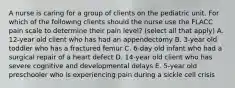 A nurse is caring for a group of clients on the pediatric unit. For which of the following clients should the nurse use the FLACC pain scale to determine their pain level? (select all that apply) A. 12-year old client who has had an appendectomy B. 3-year old toddler who has a fractured femur C. 6-day old infant who had a surgical repair of a heart defect D. 14-year old client who has severe cognitive and developmental delays E. 5-year old preschooler who is experiencing pain during a sickle cell crisis