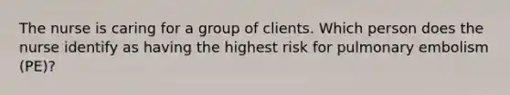 The nurse is caring for a group of clients. Which person does the nurse identify as having the highest risk for pulmonary embolism (PE)?