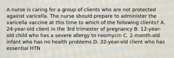 A nurse is caring for a group of clients who are not protected against varicella. The nurse should prepare to administer the varicella vaccine at this time to which of the following clients? A. 24-year-old client in the 3rd trimester of pregnancy B. 12-year-old child who has a severe allergy to neomycin C. 2-month-old infant who has no health problems D. 32-year-old client who has essential HTN