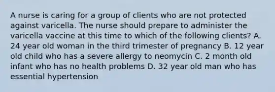 A nurse is caring for a group of clients who are not protected against varicella. The nurse should prepare to administer the varicella vaccine at this time to which of the following clients? A. 24 year old woman in the third trimester of pregnancy B. 12 year old child who has a severe allergy to neomycin C. 2 month old infant who has no health problems D. 32 year old man who has essential hypertension