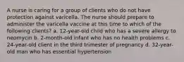 A nurse is caring for a group of clients who do not have protection against varicella. The nurse should prepare to administer the varicella vaccine at this time to which of the following clients? a. 12-year-old child who has a severe allergy to neomycin b. 2-month-old infant who has no health problems c. 24-year-old client in the third trimester of pregnancy d. 32-year-old man who has essential hypertension