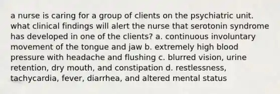 a nurse is caring for a group of clients on the psychiatric unit. what clinical findings will alert the nurse that serotonin syndrome has developed in one of the clients? a. continuous involuntary movement of the tongue and jaw b. extremely high blood pressure with headache and flushing c. blurred vision, urine retention, dry mouth, and constipation d. restlessness, tachycardia, fever, diarrhea, and altered mental status