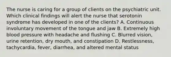 The nurse is caring for a group of clients on the psychiatric unit. Which clinical findings will alert the nurse that serotonin syndrome has developed in one of the clients? A. Continuous involuntary movement of the tongue and jaw B. Extremely high blood pressure with headache and flushing C. Blurred vision, urine retention, dry mouth, and constipation D. Restlessness, tachycardia, fever, diarrhea, and altered mental status