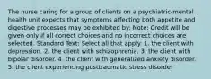 The nurse caring for a group of clients on a psychiatric-mental health unit expects that symptoms affecting both appetite and digestive processes may be exhibited by: Note: Credit will be given only if all correct choices and no incorrect choices are selected. Standard Text: Select all that apply. 1. the client with depression. 2. the client with schizophrenia. 3. the client with bipolar disorder. 4. the client with generalized anxiety disorder. 5. the client experiencing posttraumatic stress disorder