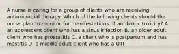 A nurse is caring for a group of clients who are receiving antimicrobial therapy. Which of the following clients should the nurse plan to monitor for manifestations of antibiotic toxicity? A. an adolescent client who has a sinus infection B. an older adult client who has prostatitis C. a client who is postpartum and has mastitis D. a middle adult client who has a UTI