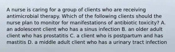 A nurse is caring for a group of clients who are receiving antimicrobial therapy. Which of the following clients should the nurse plan to monitor for manifestations of antibiotic toxicity? A. an adolescent client who has a sinus infection B. an older adult client who has prostatitis C. a client who is postpartum and has mastitis D. a middle adult client who has a urinary tract infection