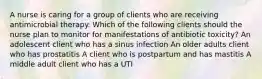 A nurse is caring for a group of clients who are receiving antimicrobial therapy. Which of the following clients should the nurse plan to monitor for manifestations of antibiotic toxicity? An adolescent client who has a sinus infection An older adults client who has prostatitis A client who is postpartum and has mastitis A middle adult client who has a UTI