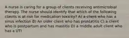 A nurse is caring for a group of clients receiving antimicrobial therapy. The nurse should identify that which of the following clients is at risk for medication toxicity? A) a client who has a sinus infection B) An older client who has prostatitis C) a client who is postpartum and has mastitis D) a middle adult client who has a UTI