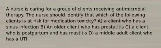 A nurse is caring for a group of clients receiving antimicrobial therapy. The nurse should identify that which of the following clients is at risk for medication toxicity? A) a client who has a sinus infection B) An older client who has prostatitis C) a client who is postpartum and has mastitis D) a middle adult client who has a UTI