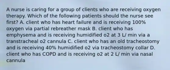 A nurse is caring for a group of clients who are receiving oxygen therapy. Which of the following patients should the nurse see first? A. client who has heart failure and is receiving 100% oxygen via partial rebreather mask B. client who has emphysema and is receiving humidified o2 at 3 L/ min via a transtracheal o2 cannula C. client who has an old tracheostomy and is receiving 40% humidified o2 via tracheostomy collar D. client who has COPD and is receiving o2 at 2 L/ min via nasal cannula