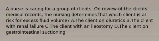 A nurse is caring for a group of clients. On review of the clients' medical records, the nursing determines that which client is at risk for excess fluid volume? A.The client on diuretics B.The client with renal failure C.The client with an ileostomy D.The client on gastrointestinal suctioning