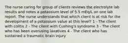 The nurse caring for group of clients reviews the electrolyte lab results and notes a potassium level of 5.5 mEq/L on one lab report. The nurse understands that which client is at risk for the development of a potassium value at this level? 1 - The client with colitis 2 - The client with Cushing's syndrome 3 - The client who has been overusing laxatives 4 - The client who has sustained a traumatic brain injury