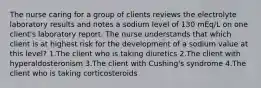 The nurse caring for a group of clients reviews the electrolyte laboratory results and notes a sodium level of 130 mEq/L on one client's laboratory report. The nurse understands that which client is at highest risk for the development of a sodium value at this level? 1.The client who is taking diuretics 2.The client with hyperaldosteronism 3.The client with Cushing's syndrome 4.The client who is taking corticosteroids