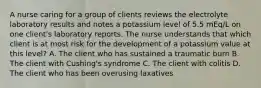 A nurse caring for a group of clients reviews the electrolyte laboratory results and notes a potassium level of 5.5 mEq/L on one client's laboratory reports. The nurse understands that which client is at most risk for the development of a potassium value at this level? A. The client who has sustained a traumatic burn B. The client with Cushing's syndrome C. The client with colitis D. The client who has been overusing laxatives