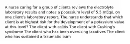 A nurse caring for a group of clients reviews the electrolyte laboratory results and notes a potassium level of 5.5 mEq/L on one client's laboratory report. The nurse understands that which client is at highest risk for the development of a potassium value at this level? The client with colitis The client with Cushing's syndrome The client who has been overusing laxatives The client who has sustained a traumatic burn