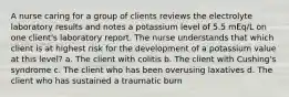 A nurse caring for a group of clients reviews the electrolyte laboratory results and notes a potassium level of 5.5 mEq/L on one client's laboratory report. The nurse understands that which client is at highest risk for the development of a potassium value at this level? a. The client with colitis b. The client with Cushing's syndrome c. The client who has been overusing laxatives d. The client who has sustained a traumatic burn