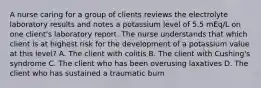 A nurse caring for a group of clients reviews the electrolyte laboratory results and notes a potassium level of 5.5 mEq/L on one client's laboratory report. The nurse understands that which client is at highest risk for the development of a potassium value at this level? A. The client with colitis B. The client with Cushing's syndrome C. The client who has been overusing laxatives D. The client who has sustained a traumatic burn