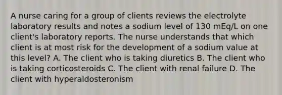 A nurse caring for a group of clients reviews the electrolyte laboratory results and notes a sodium level of 130 mEq/L on one client's laboratory reports. The nurse understands that which client is at most risk for the development of a sodium value at this level? A. The client who is taking diuretics B. The client who is taking corticosteroids C. The client with renal failure D. The client with hyperaldosteronism